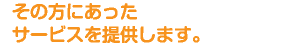 その方にあったサービスを提供します。